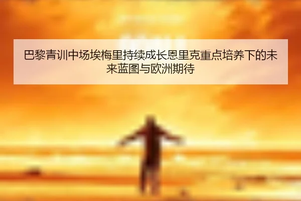 巴黎青训中场埃梅里持续成长恩里克重点培养下的未来蓝图与欧洲期待